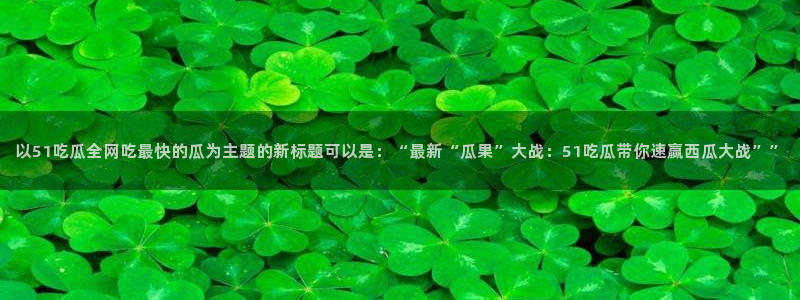 51吃瓜网51cgw：以51吃瓜全网吃最快的瓜为主题的新标题可以是：“最新“瓜果”大战：51吃瓜带你速赢西瓜大战””