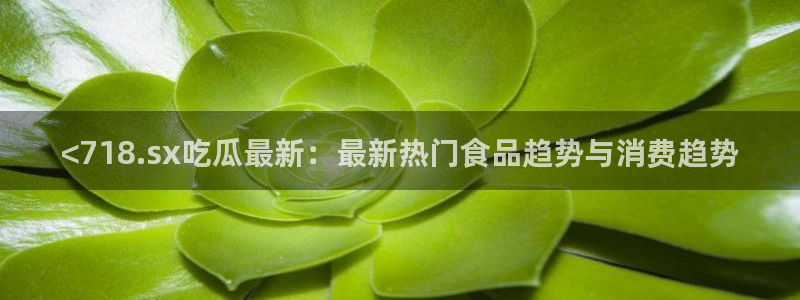 1吃瓜：<718.sx吃瓜最新：最新热门食品趋势与消费趋势