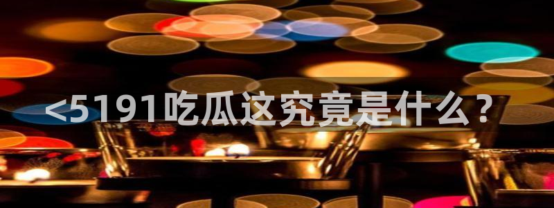 51吃瓜今日吃瓜在线：<5191吃瓜这究竟是什么？