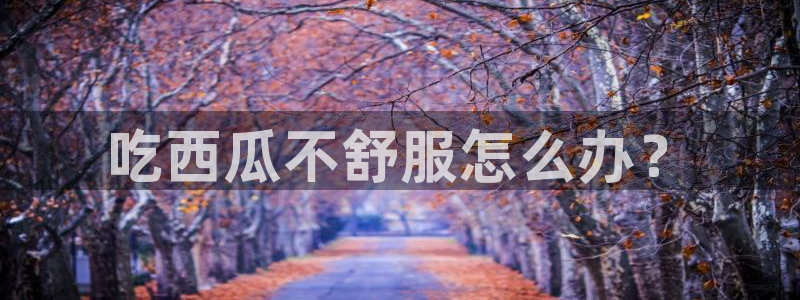 51吃瓜网 张津瑜:吃西瓜不舒服怎么办?
